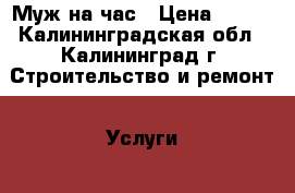 Муж на час › Цена ­ 100 - Калининградская обл., Калининград г. Строительство и ремонт » Услуги   